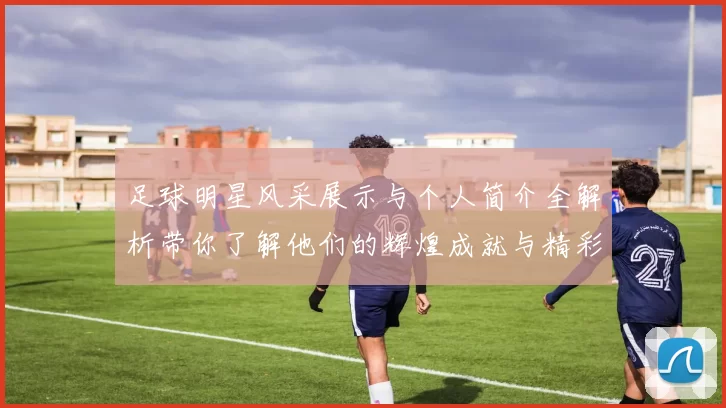 足球明星风采展示与个人简介全解析带你了解他们的辉煌成就与精彩瞬间