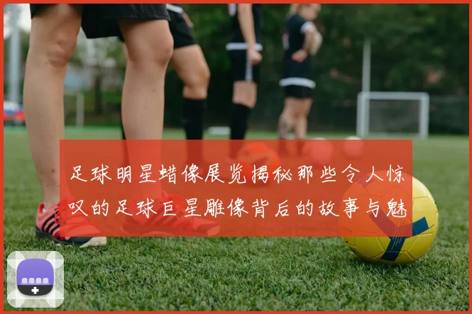 足球明星蜡像展览揭秘那些令人惊叹的足球巨星雕像背后的故事与魅力