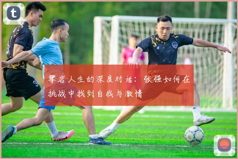 攀岩人生的深度对话：张强如何在挑战中找到自我与激情